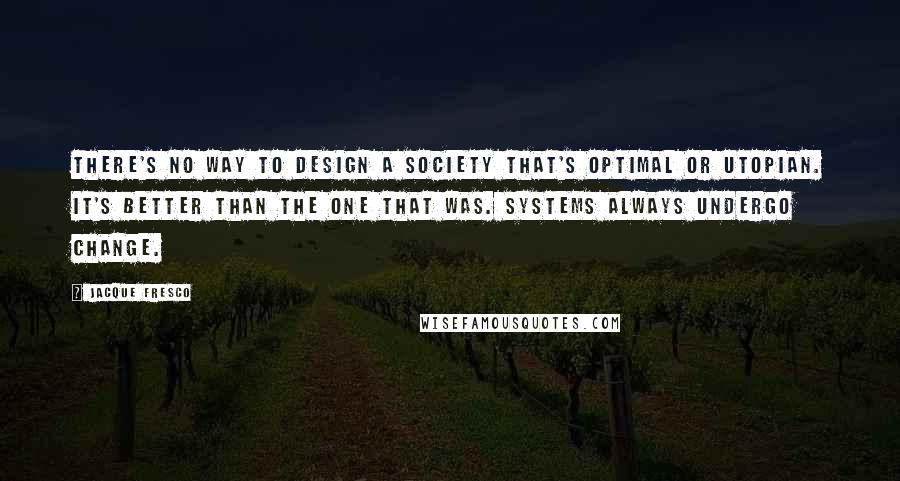 Jacque Fresco Quotes: There's no way to design a society that's optimal or utopian. It's better than the one that was. Systems always undergo change.