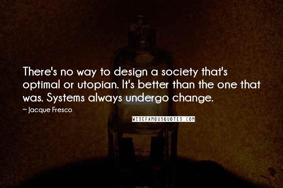 Jacque Fresco Quotes: There's no way to design a society that's optimal or utopian. It's better than the one that was. Systems always undergo change.