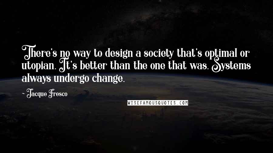 Jacque Fresco Quotes: There's no way to design a society that's optimal or utopian. It's better than the one that was. Systems always undergo change.