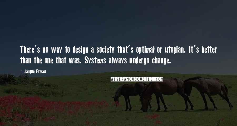 Jacque Fresco Quotes: There's no way to design a society that's optimal or utopian. It's better than the one that was. Systems always undergo change.