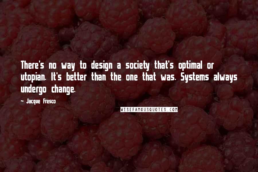 Jacque Fresco Quotes: There's no way to design a society that's optimal or utopian. It's better than the one that was. Systems always undergo change.