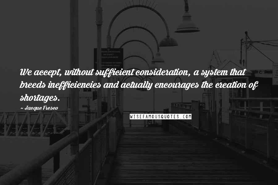 Jacque Fresco Quotes: We accept, without sufficient consideration, a system that breeds inefficiencies and actually encourages the creation of shortages.