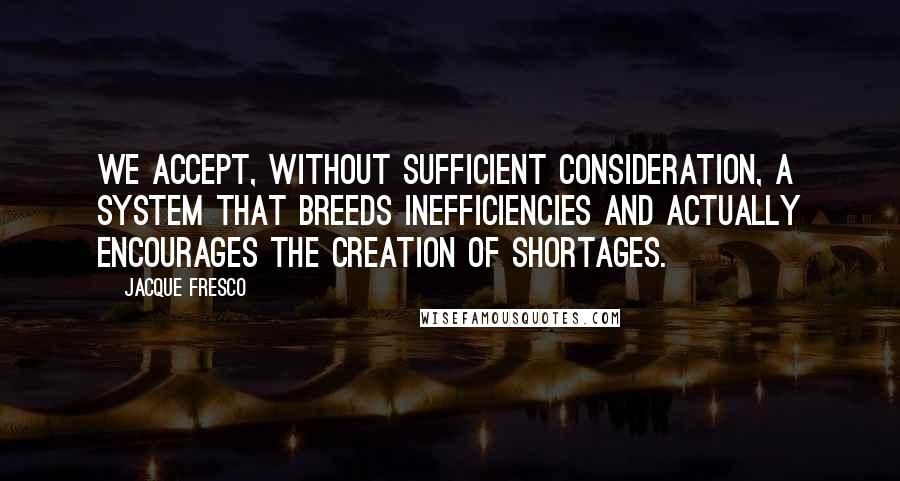 Jacque Fresco Quotes: We accept, without sufficient consideration, a system that breeds inefficiencies and actually encourages the creation of shortages.