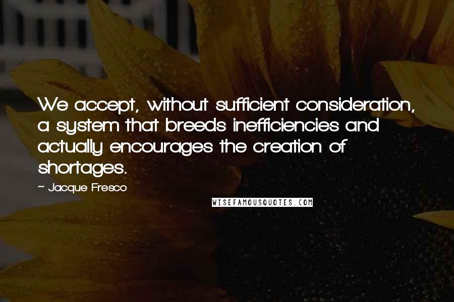 Jacque Fresco Quotes: We accept, without sufficient consideration, a system that breeds inefficiencies and actually encourages the creation of shortages.