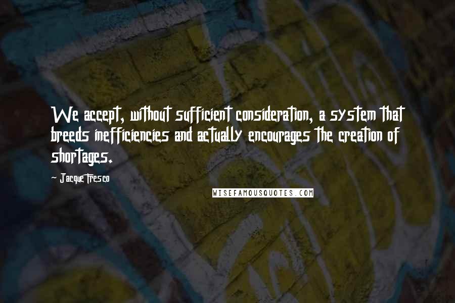 Jacque Fresco Quotes: We accept, without sufficient consideration, a system that breeds inefficiencies and actually encourages the creation of shortages.