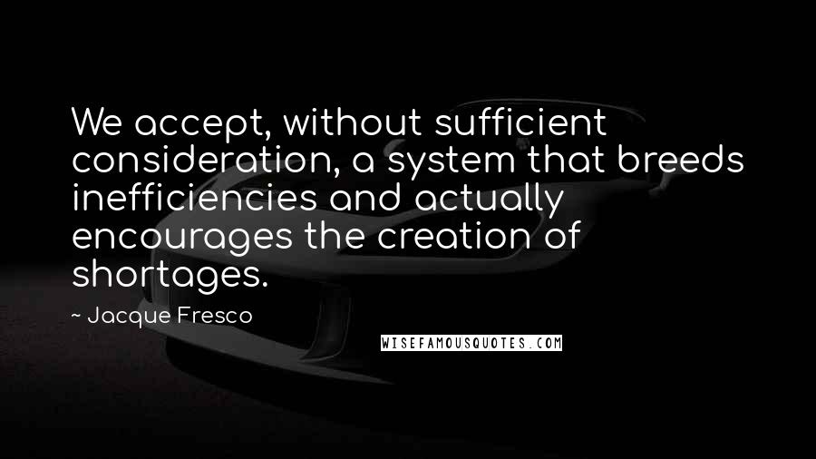 Jacque Fresco Quotes: We accept, without sufficient consideration, a system that breeds inefficiencies and actually encourages the creation of shortages.