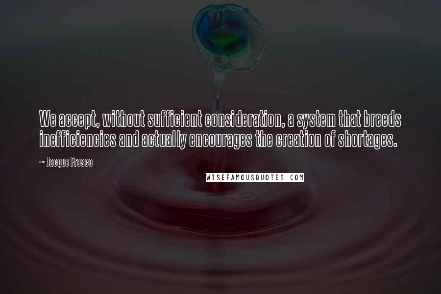 Jacque Fresco Quotes: We accept, without sufficient consideration, a system that breeds inefficiencies and actually encourages the creation of shortages.