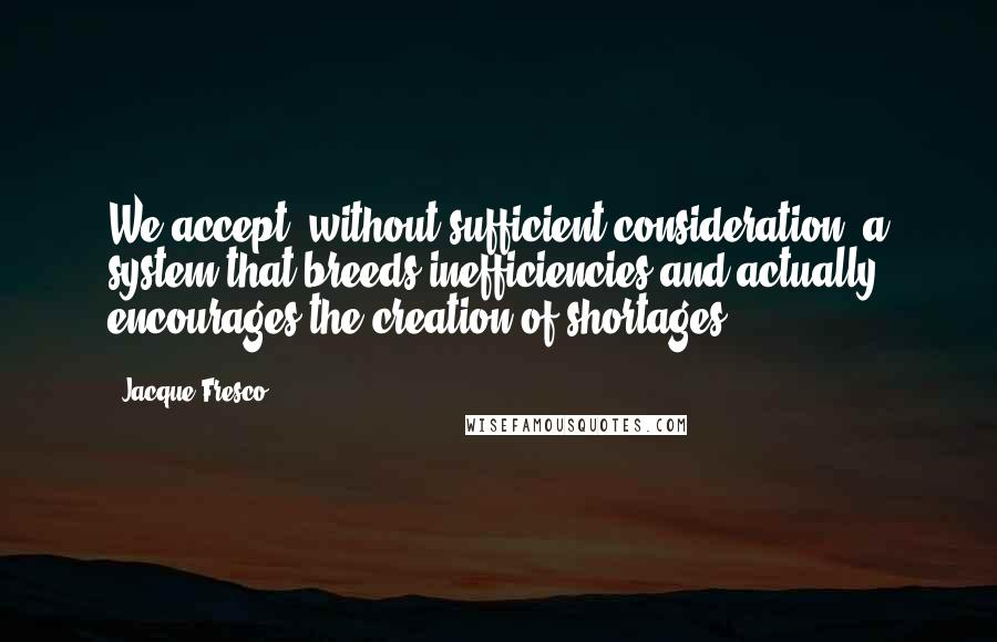 Jacque Fresco Quotes: We accept, without sufficient consideration, a system that breeds inefficiencies and actually encourages the creation of shortages.
