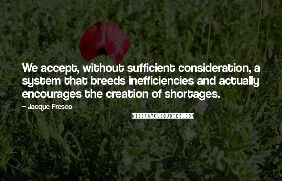 Jacque Fresco Quotes: We accept, without sufficient consideration, a system that breeds inefficiencies and actually encourages the creation of shortages.