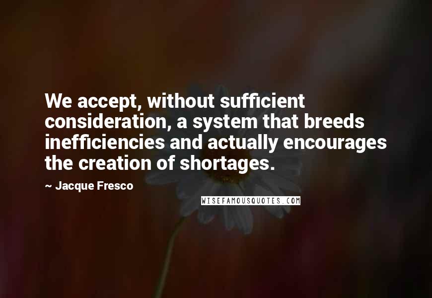 Jacque Fresco Quotes: We accept, without sufficient consideration, a system that breeds inefficiencies and actually encourages the creation of shortages.