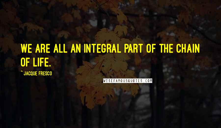 Jacque Fresco Quotes: We are all an integral part of the chain of life.