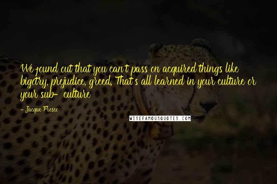 Jacque Fresco Quotes: We found out that you can't pass on acquired things like bigotry, prejudice, greed. That's all learned in your culture or your sub-culture