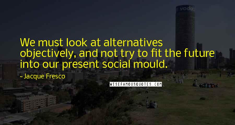 Jacque Fresco Quotes: We must look at alternatives objectively, and not try to fit the future into our present social mould.