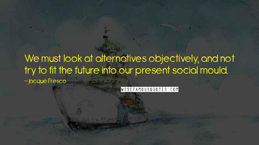 Jacque Fresco Quotes: We must look at alternatives objectively, and not try to fit the future into our present social mould.