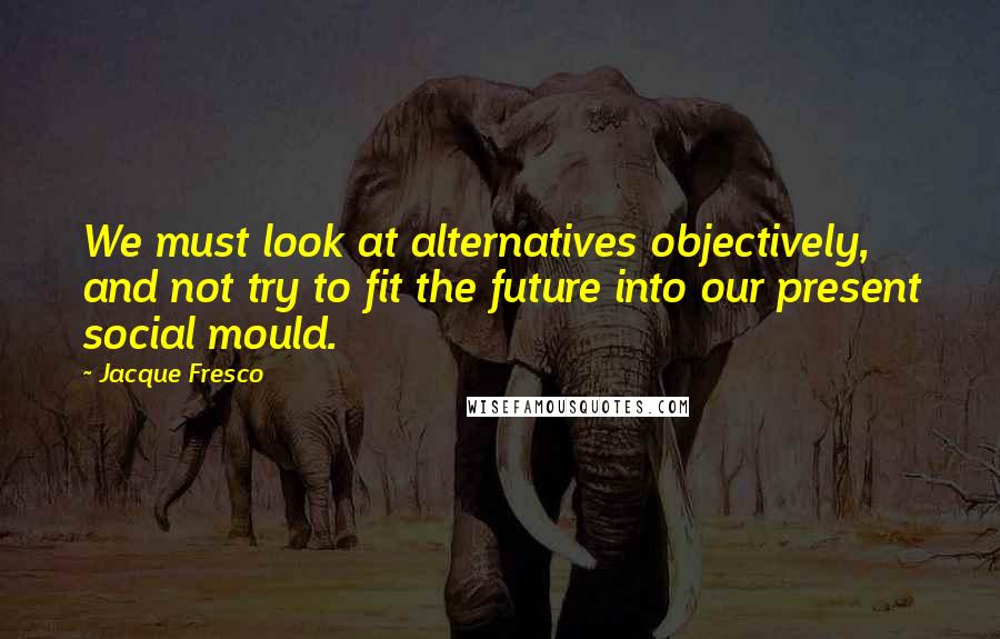 Jacque Fresco Quotes: We must look at alternatives objectively, and not try to fit the future into our present social mould.