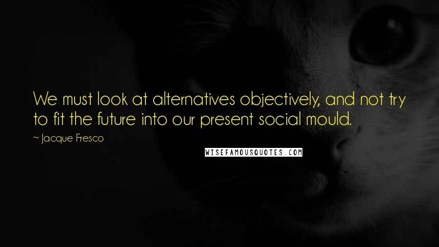 Jacque Fresco Quotes: We must look at alternatives objectively, and not try to fit the future into our present social mould.