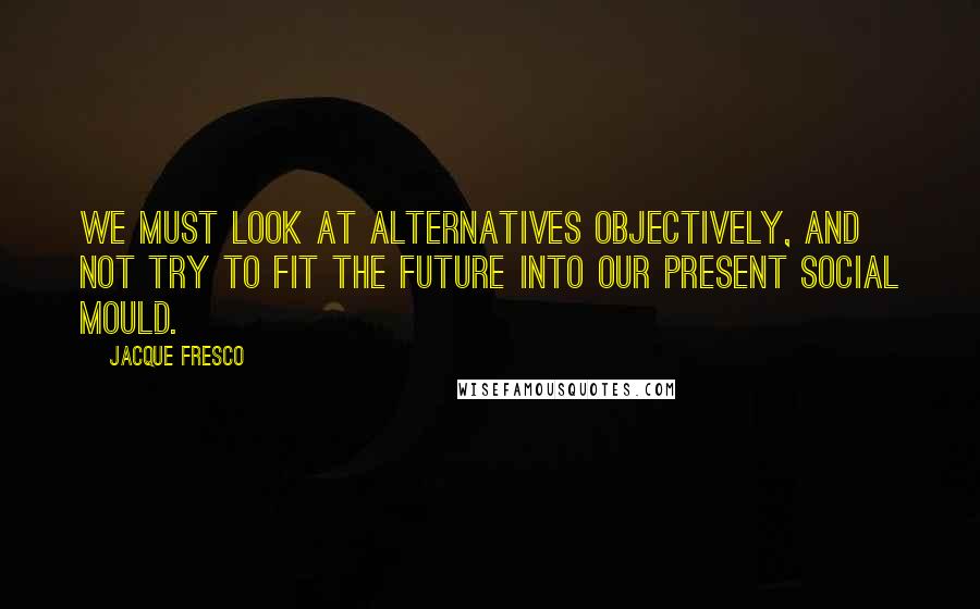 Jacque Fresco Quotes: We must look at alternatives objectively, and not try to fit the future into our present social mould.