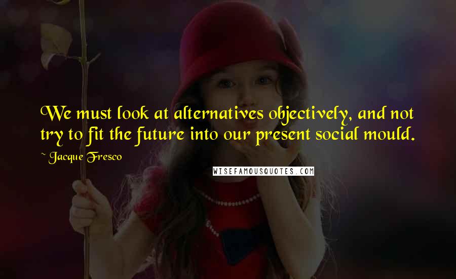 Jacque Fresco Quotes: We must look at alternatives objectively, and not try to fit the future into our present social mould.