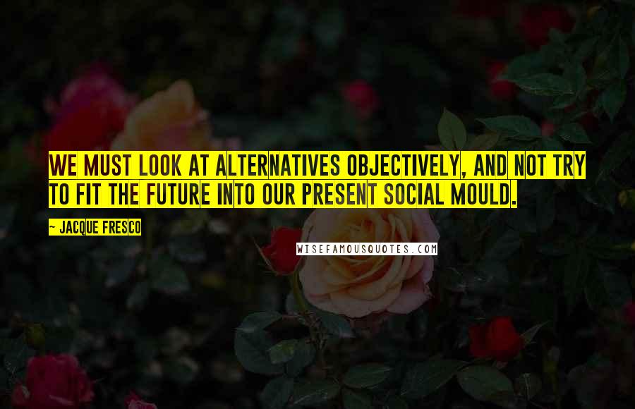 Jacque Fresco Quotes: We must look at alternatives objectively, and not try to fit the future into our present social mould.