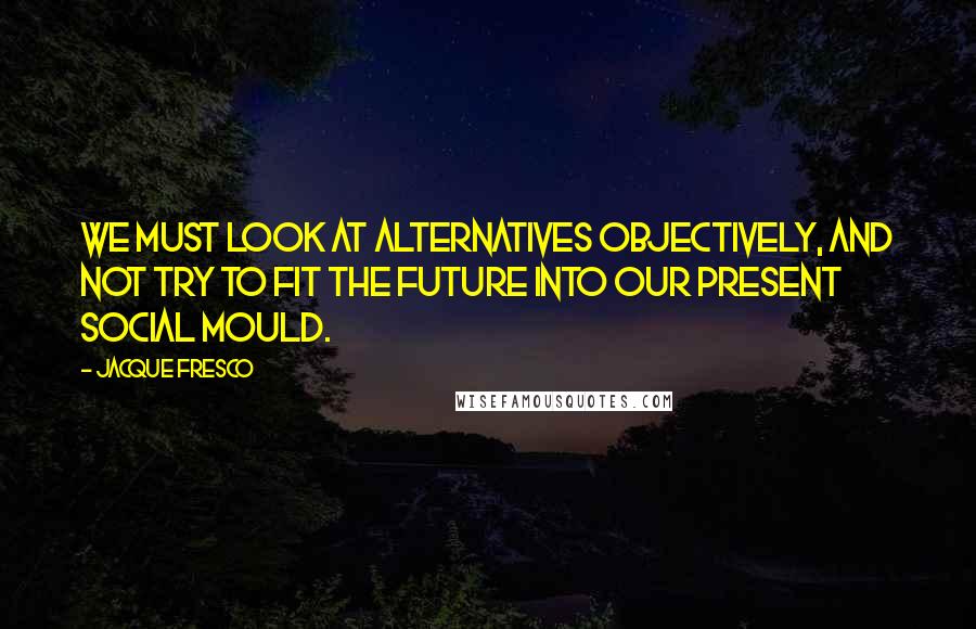 Jacque Fresco Quotes: We must look at alternatives objectively, and not try to fit the future into our present social mould.