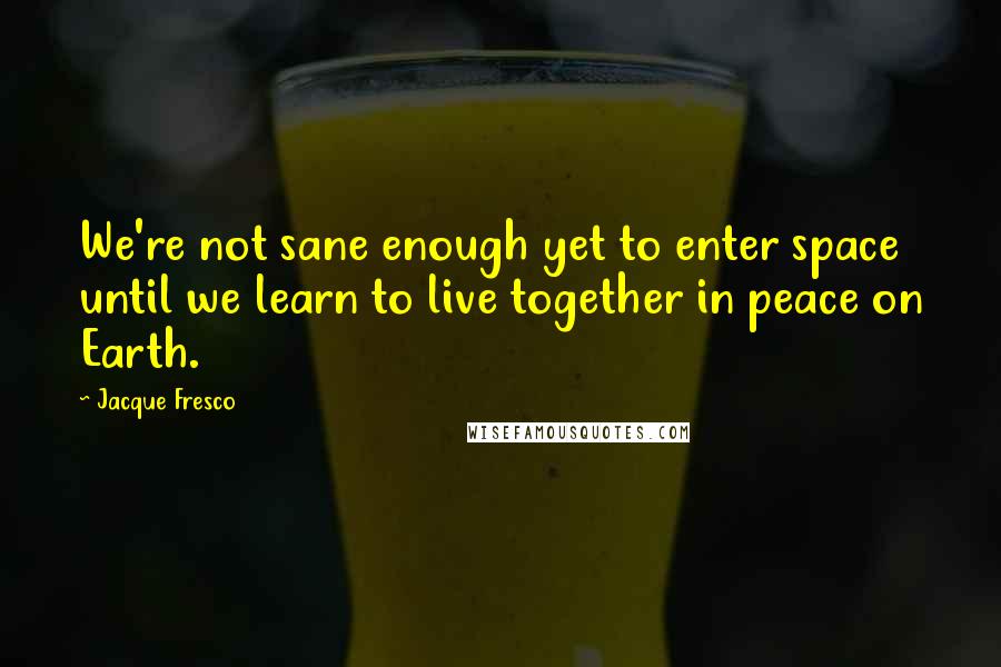 Jacque Fresco Quotes: We're not sane enough yet to enter space until we learn to live together in peace on Earth.