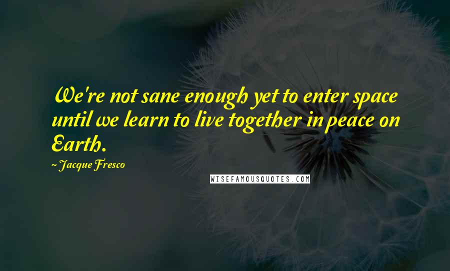 Jacque Fresco Quotes: We're not sane enough yet to enter space until we learn to live together in peace on Earth.