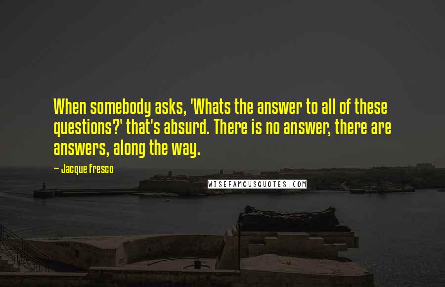 Jacque Fresco Quotes: When somebody asks, 'Whats the answer to all of these questions?' that's absurd. There is no answer, there are answers, along the way.