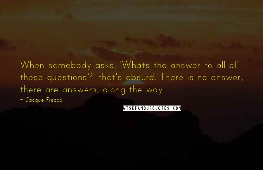 Jacque Fresco Quotes: When somebody asks, 'Whats the answer to all of these questions?' that's absurd. There is no answer, there are answers, along the way.