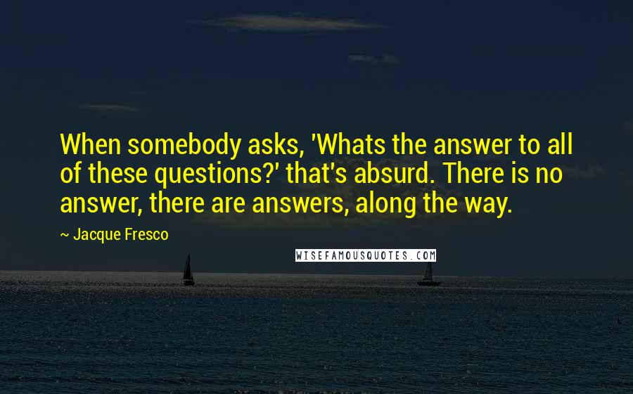 Jacque Fresco Quotes: When somebody asks, 'Whats the answer to all of these questions?' that's absurd. There is no answer, there are answers, along the way.