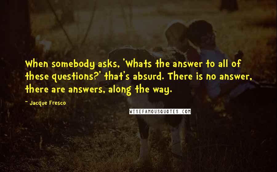 Jacque Fresco Quotes: When somebody asks, 'Whats the answer to all of these questions?' that's absurd. There is no answer, there are answers, along the way.