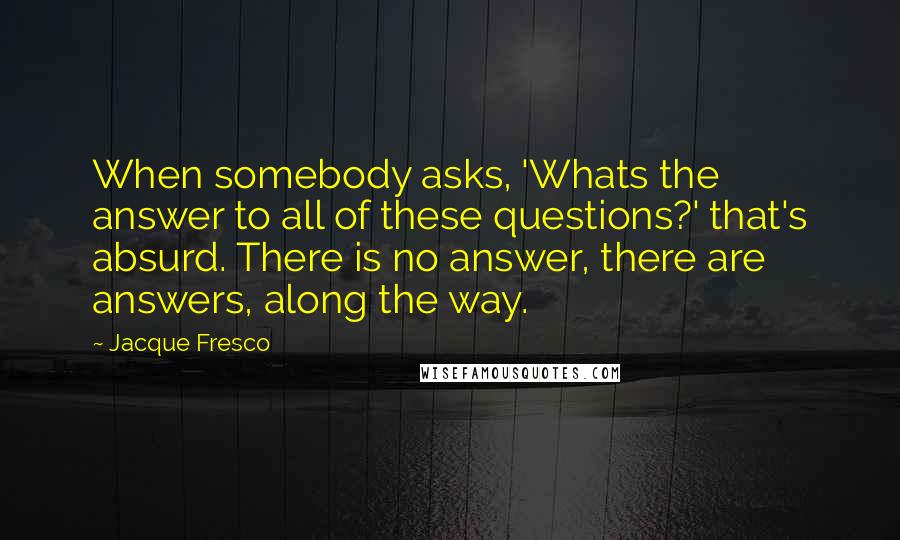 Jacque Fresco Quotes: When somebody asks, 'Whats the answer to all of these questions?' that's absurd. There is no answer, there are answers, along the way.