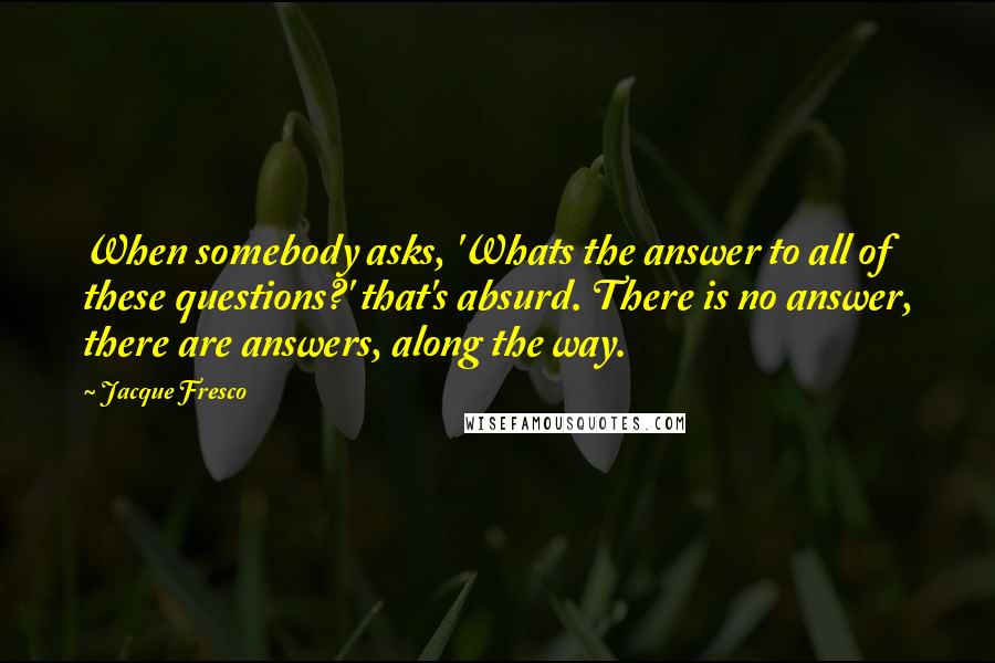 Jacque Fresco Quotes: When somebody asks, 'Whats the answer to all of these questions?' that's absurd. There is no answer, there are answers, along the way.