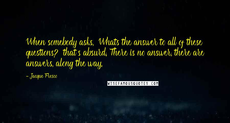 Jacque Fresco Quotes: When somebody asks, 'Whats the answer to all of these questions?' that's absurd. There is no answer, there are answers, along the way.