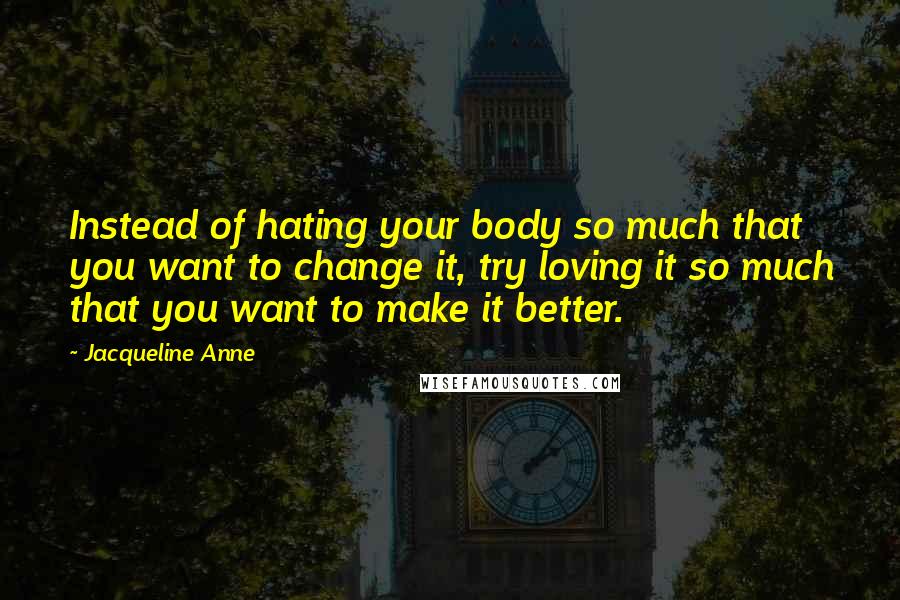 Jacqueline Anne Quotes: Instead of hating your body so much that you want to change it, try loving it so much that you want to make it better.