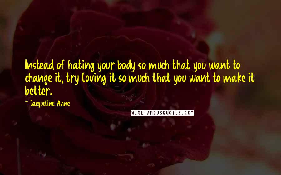 Jacqueline Anne Quotes: Instead of hating your body so much that you want to change it, try loving it so much that you want to make it better.