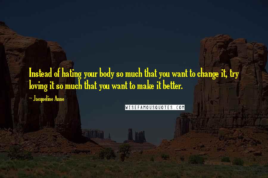 Jacqueline Anne Quotes: Instead of hating your body so much that you want to change it, try loving it so much that you want to make it better.