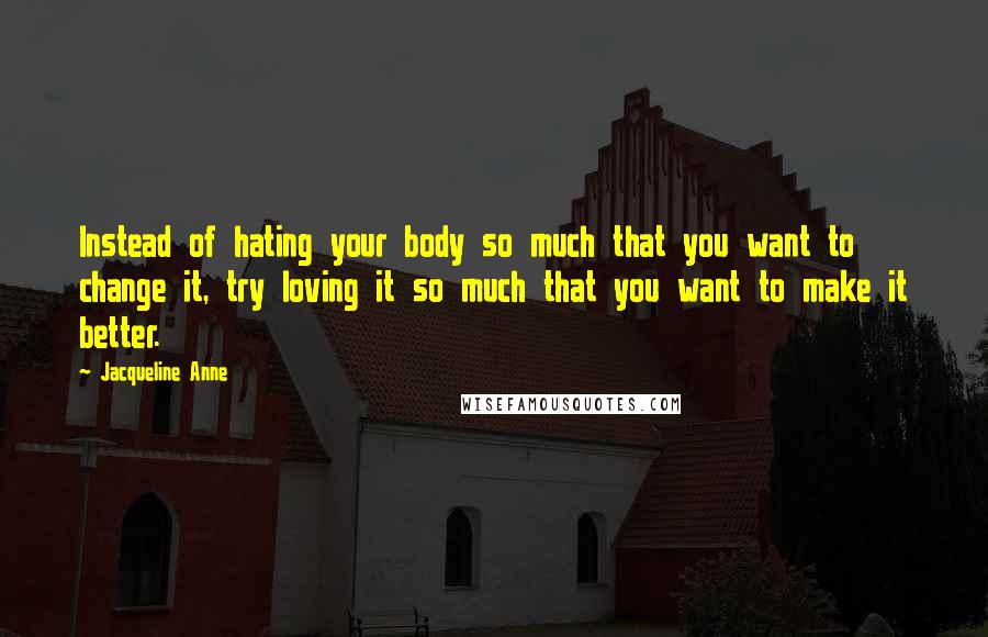 Jacqueline Anne Quotes: Instead of hating your body so much that you want to change it, try loving it so much that you want to make it better.