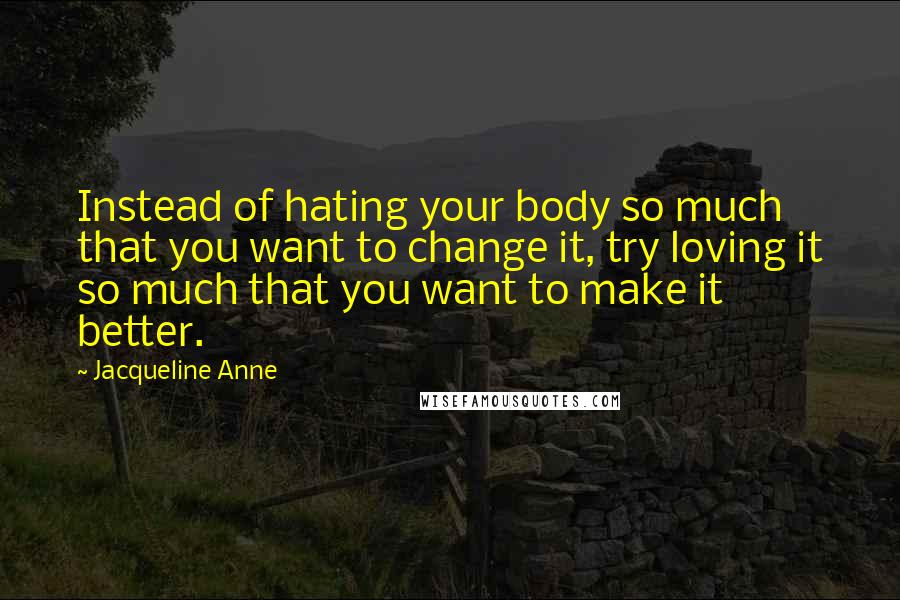 Jacqueline Anne Quotes: Instead of hating your body so much that you want to change it, try loving it so much that you want to make it better.