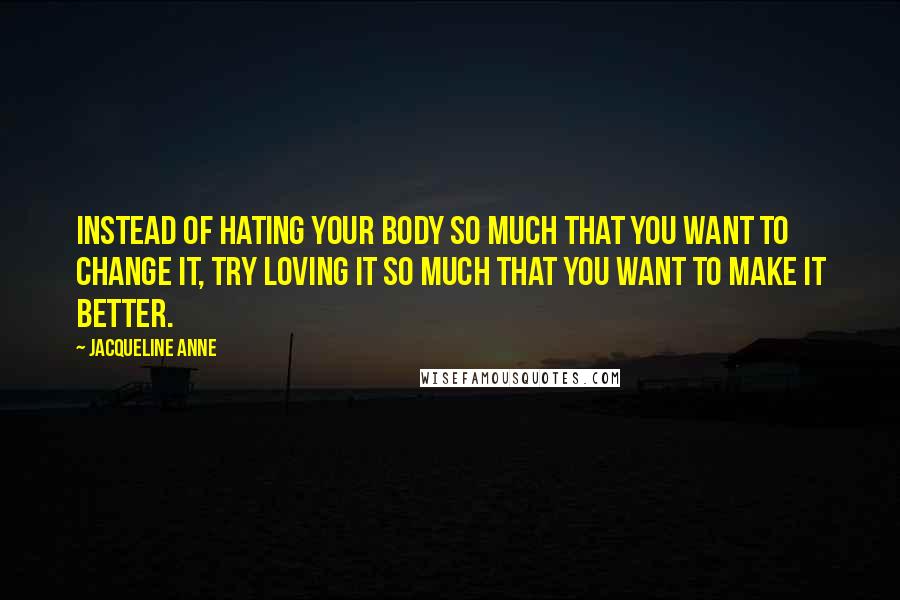 Jacqueline Anne Quotes: Instead of hating your body so much that you want to change it, try loving it so much that you want to make it better.