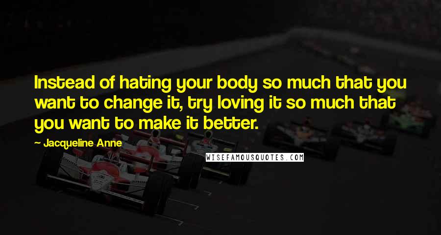 Jacqueline Anne Quotes: Instead of hating your body so much that you want to change it, try loving it so much that you want to make it better.