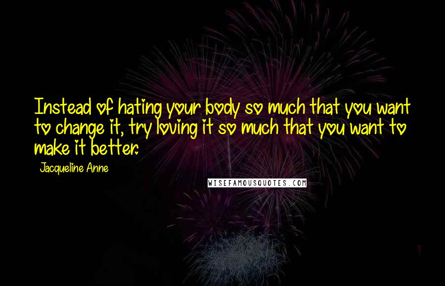 Jacqueline Anne Quotes: Instead of hating your body so much that you want to change it, try loving it so much that you want to make it better.