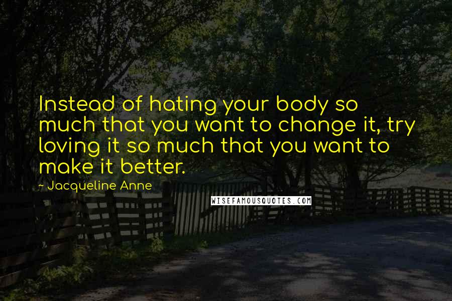 Jacqueline Anne Quotes: Instead of hating your body so much that you want to change it, try loving it so much that you want to make it better.