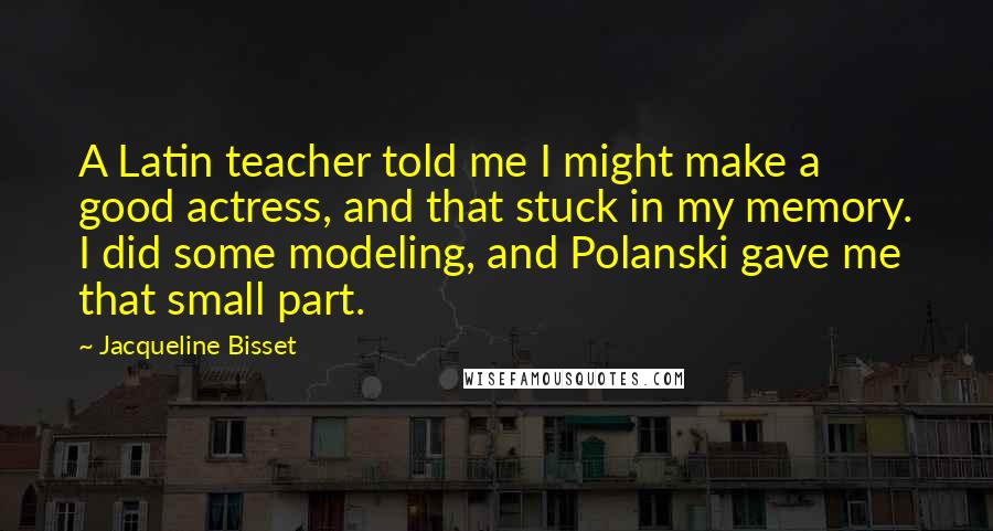 Jacqueline Bisset Quotes: A Latin teacher told me I might make a good actress, and that stuck in my memory. I did some modeling, and Polanski gave me that small part.