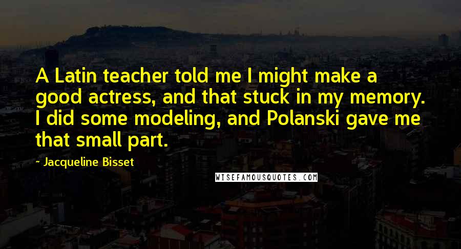 Jacqueline Bisset Quotes: A Latin teacher told me I might make a good actress, and that stuck in my memory. I did some modeling, and Polanski gave me that small part.