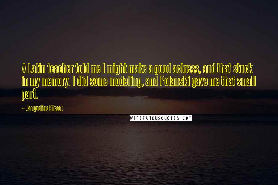 Jacqueline Bisset Quotes: A Latin teacher told me I might make a good actress, and that stuck in my memory. I did some modeling, and Polanski gave me that small part.