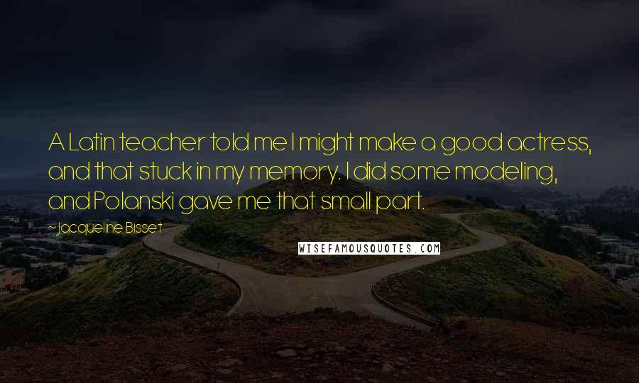 Jacqueline Bisset Quotes: A Latin teacher told me I might make a good actress, and that stuck in my memory. I did some modeling, and Polanski gave me that small part.