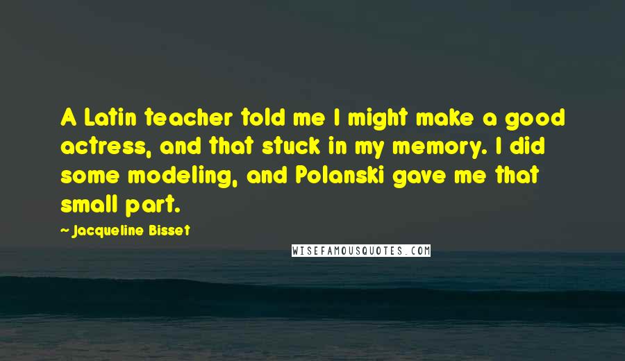 Jacqueline Bisset Quotes: A Latin teacher told me I might make a good actress, and that stuck in my memory. I did some modeling, and Polanski gave me that small part.