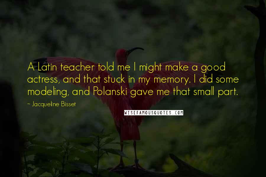 Jacqueline Bisset Quotes: A Latin teacher told me I might make a good actress, and that stuck in my memory. I did some modeling, and Polanski gave me that small part.