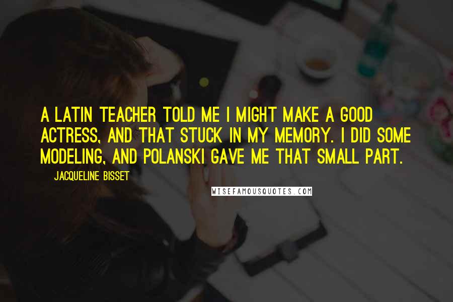 Jacqueline Bisset Quotes: A Latin teacher told me I might make a good actress, and that stuck in my memory. I did some modeling, and Polanski gave me that small part.