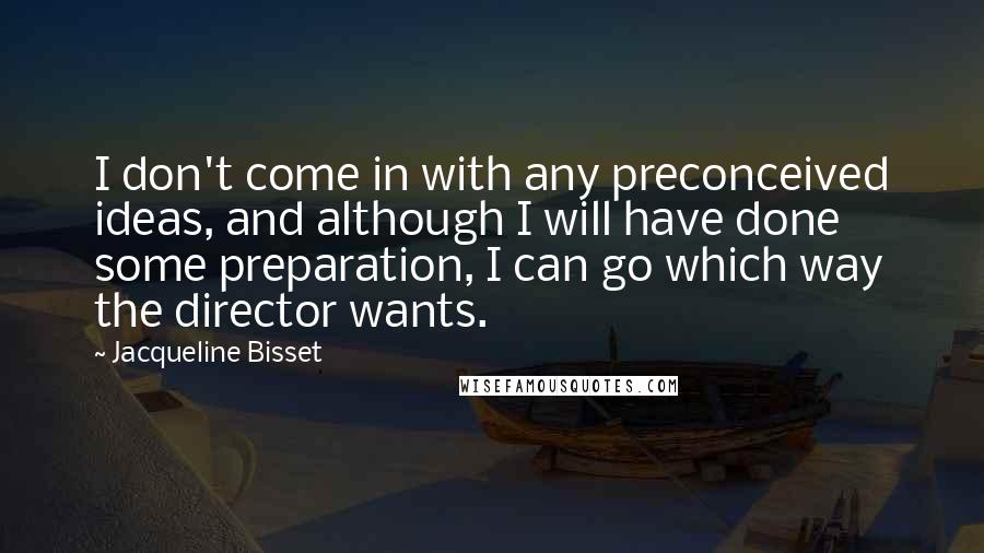 Jacqueline Bisset Quotes: I don't come in with any preconceived ideas, and although I will have done some preparation, I can go which way the director wants.